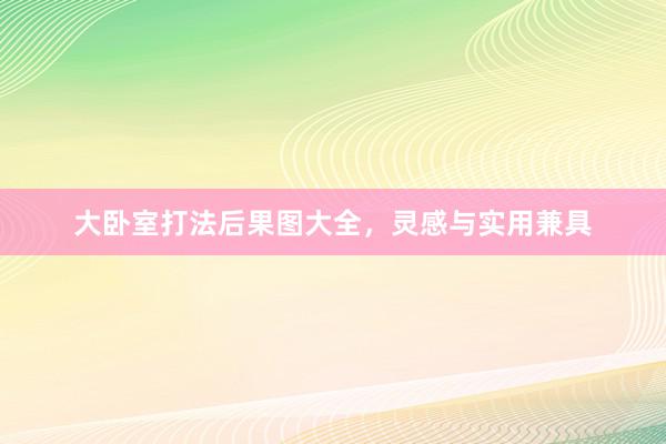 大卧室打法后果图大全，灵感与实用兼具