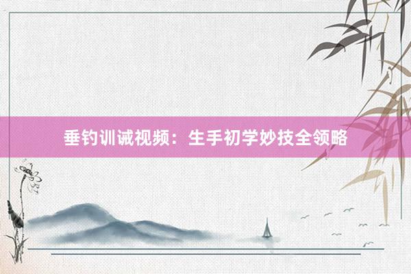 垂钓训诫视频：生手初学妙技全领略